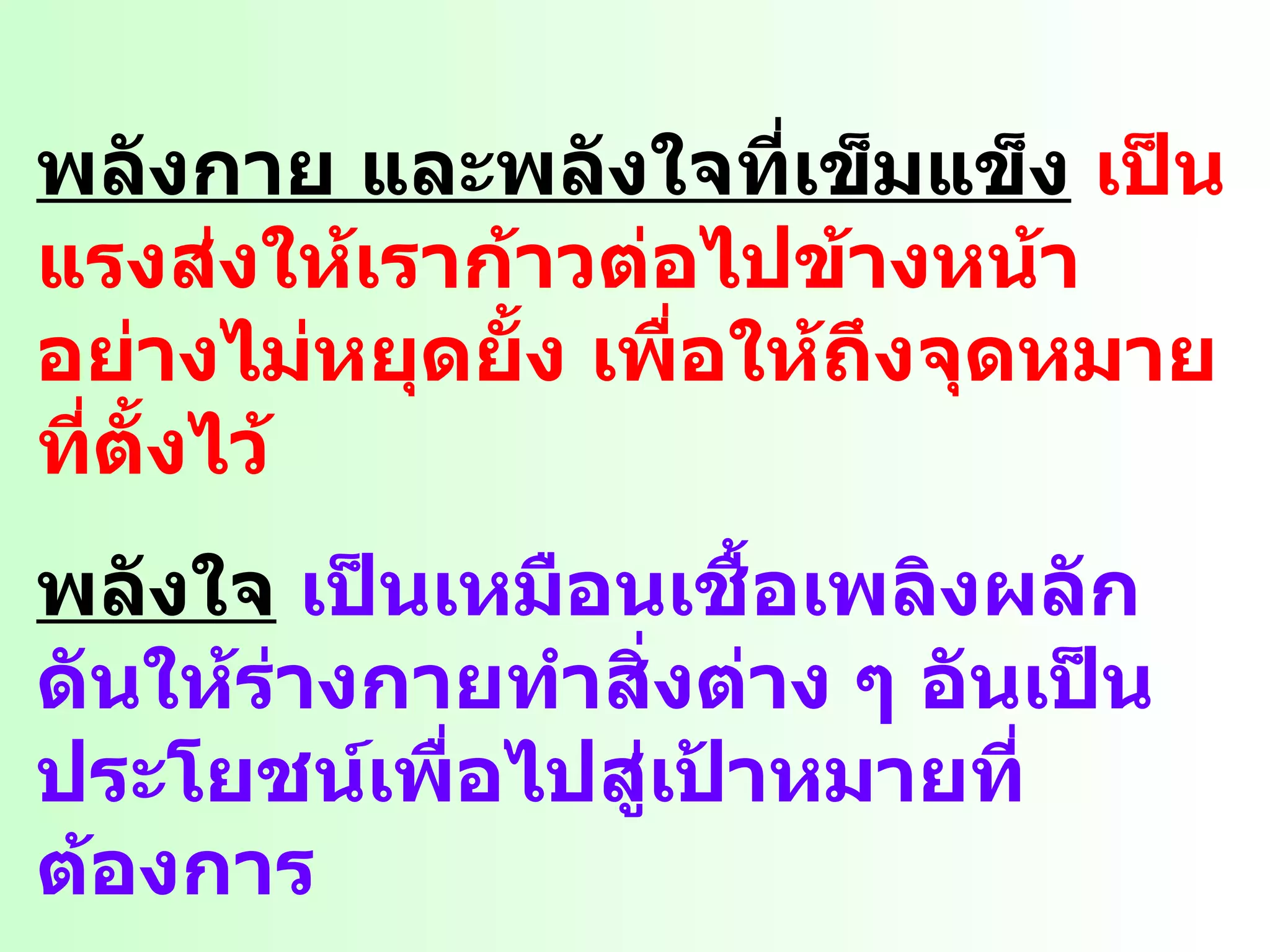 พลังกาย และพลังใจที่เข็มแข็ง   เป็นแรงส่งให้เราก้าวต่อไปข้างหน้า อย่างไม่หยุดยั้ง เพื่อให้ถึงจุดหมายที่ตั้งไว้ พลังใจ   เป็นเหมือนเชื้อเพลิงผลักดันให้ร่างกายทำสิ่งต่าง ๆ อันเป็นประโยชน์เพื่อไปสู่เป้าหมายที่ต้องการ พลังกาย   เป็นยานพาหนะที่นำไปสู่ความสำเร็จ เราจึงต้องคอยสำรวจตรวจเช็คอยู่เสมอให้มีความพร้อมอยู่ตลอดเวลา 