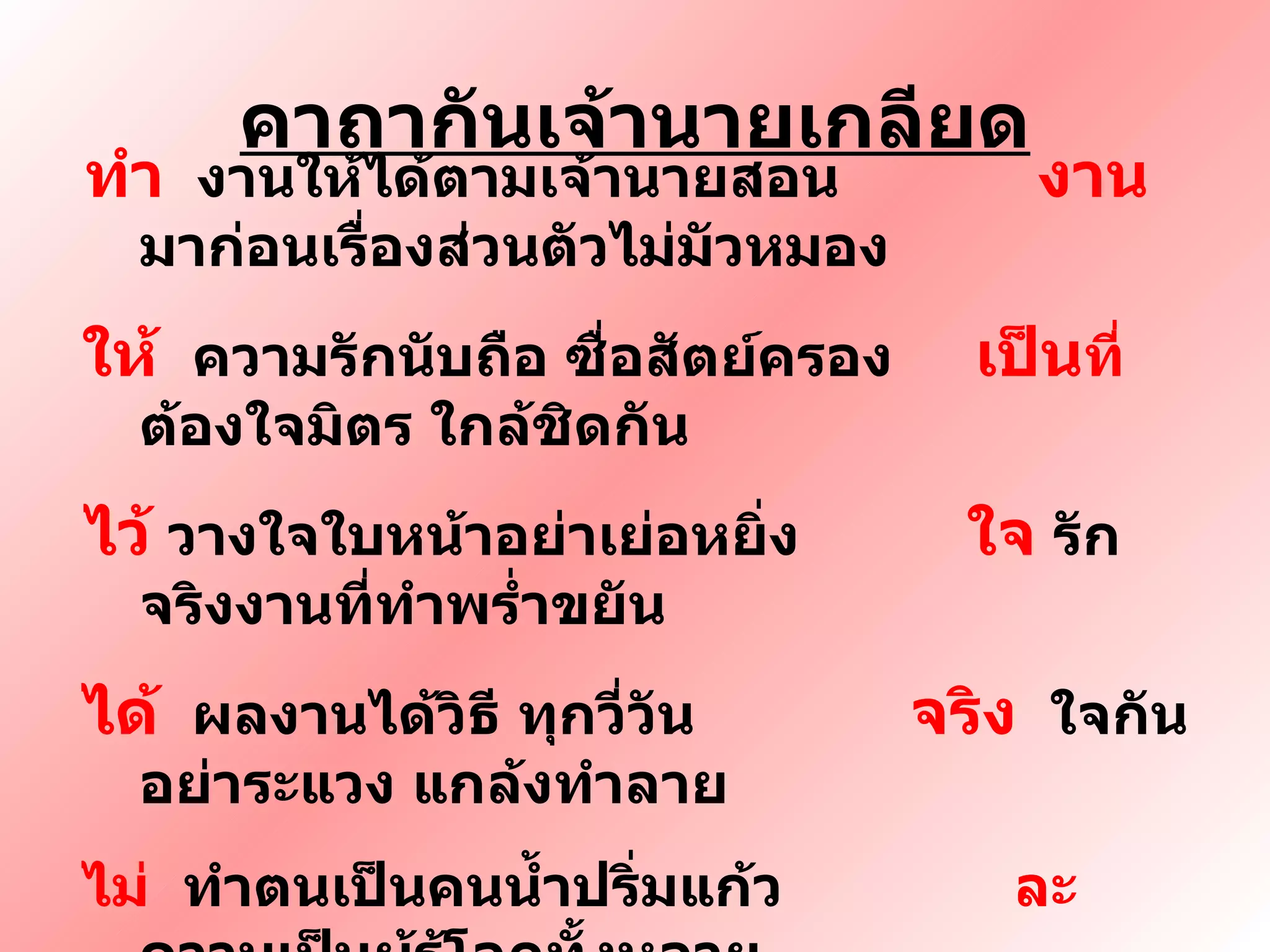 คาถากันเจ้านายเกลียด ทำ   งานให้ได้ตามเจ้านายสอน  งาน  มาก่อนเรื่องส่วนตัวไม่มัวหมอง ให้  ความรักนับถือ ซื่อสัตย์ครอง  เป็น ที่  ต้องใจมิตร ใกล้ชิดกัน ไว้   วางใจใบหน้าอย่าเย่อหยิ่ง  ใจ  รักจริงงานที่ทำพร่ำขยัน ได้   ผลงานได้วิธี ทุกวี่วัน  จริง   ใจกันอย่าระแวง แกล้งทำลาย  ไม่   ทำตนเป็นคนน้ำปริ่มแก้ว  ละ   ความเป็นผู้รู้โลกทั้งหลาย ทิ้ง   โมหะ สะสาง สร้างใจ กาย  นาย  เข้าใจ ใกล้ชิด ไม่บิดเบียน 