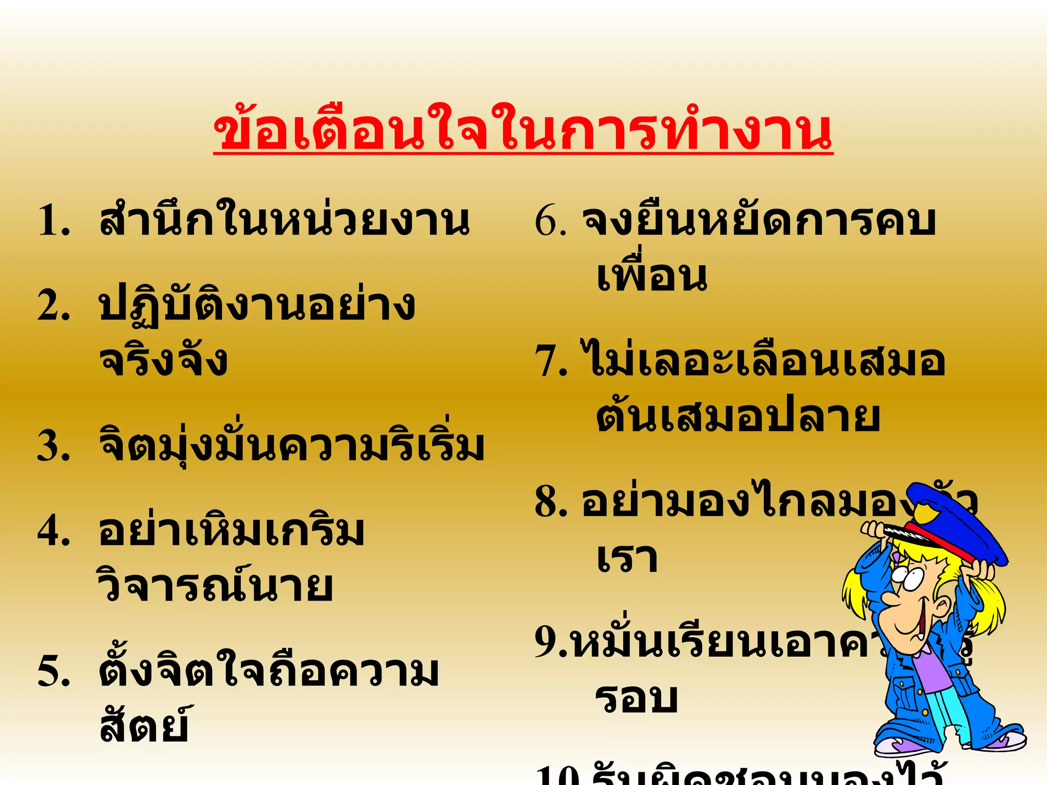 ข้อเตือนใจในการทำงาน สำนึกในหน่วยงาน ปฏิบัติงานอย่างจริงจัง จิตมุ่งมั่นความริเริ่ม อย่าเหิมเกริมวิจารณ์นาย ตั้งจิตใจถือความสัตย์ 6.  จงยืนหยัดการคบเพื่อน 7.  ไม่เลอะเลือนเสมอต้นเสมอปลาย 8.  อย่ามองไกลมองตัวเรา 9. หมั่นเรียนเอาความรู้รอบ 10. รับผิดชอบมองไว้เอย  