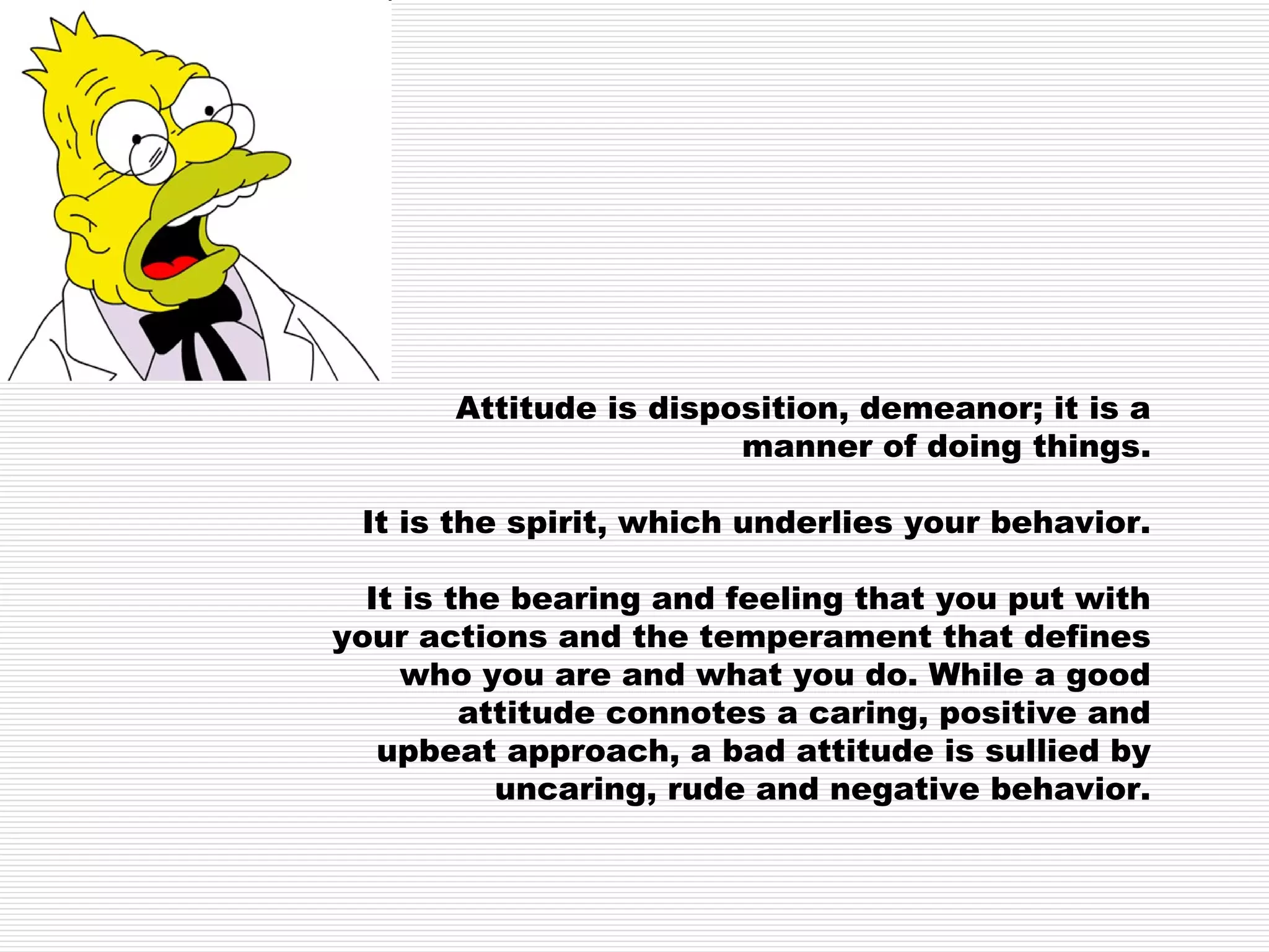 Attitude is disposition, demeanor; it is a manner of doing things. It is the spirit, which underlies your behavior. It is the bearing and feeling that you put with your actions and the temperament that defines who you are and what you do. While a good attitude connotes a caring, positive and upbeat approach, a bad attitude is sullied by uncaring, rude and negative behavior. 