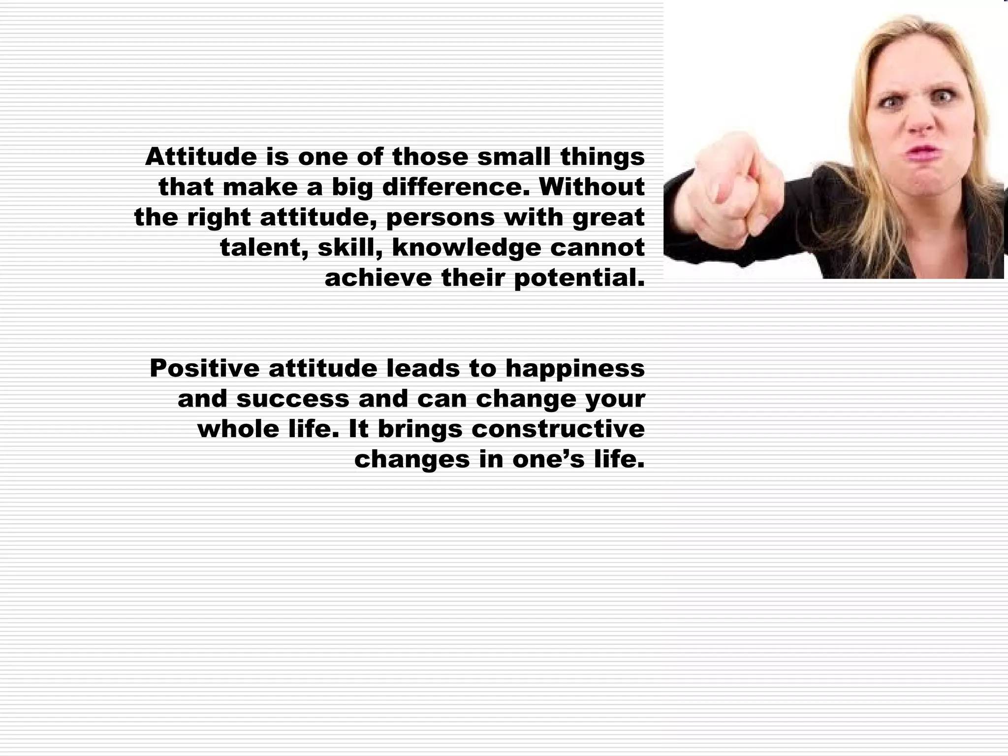 Attitude is one of those small things that make a big difference. Without the right attitude, persons with great talent, skill, knowledge cannot achieve their potential. Positive attitude leads to happiness and success and can change your whole life. It brings constructive changes in one’s life. 