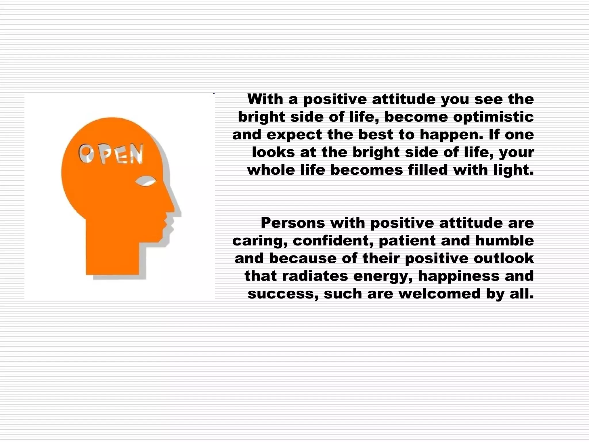 With a positive attitude you see the bright side of life, become optimistic and expect the best to happen. If one looks at the bright side of life, your whole life becomes filled with light. Persons with positive attitude are caring, confident, patient and humble and because of their positive outlook that radiates energy, happiness and success, such are welcomed by all. 