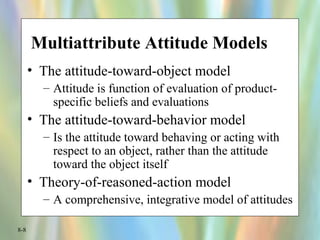 8-8
Multiattribute Attitude Models
• The attitude-toward-object model
– Attitude is function of evaluation of product-
specific beliefs and evaluations
• The attitude-toward-behavior model
– Is the attitude toward behaving or acting with
respect to an object, rather than the attitude
toward the object itself
• Theory-of-reasoned-action model
– A comprehensive, integrative model of attitudes
 
