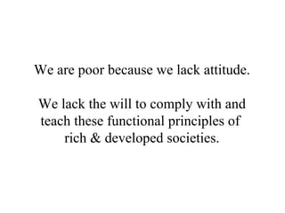 We are poor because we lack attitude.   We lack the will to comply with and teach these functional principles of  rich & developed societies. 