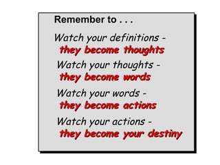 Watch your definitions -  they become thoughts Watch your thoughts -  they become words Watch your words -  they become actions Watch your actions -  they become your destiny Remember to . . . 