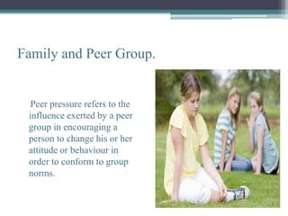 Family and Peer Group.


  Peer pressure refers to the
 influence exerted by a peer
 group in encouraging a
 person to change his or her
 attitude or behaviour in
 order to conform to group
 norms.
 