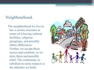Neighbourhood.

 The neighborhood we live in
  has a certain structure in
  terms of it having cultural
  facilities, religious
  groupings, and possibly
  ethnic differences.
  Further, we accept these
  moves and conform, or we
  deny them and possibly
  rebel. The conformity or
  rebellion in some respects is
  the attitudes we hold.
 