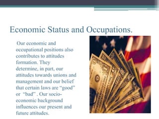 Economic Status and Occupations.
  Our economic and
 occupational positions also
 contributes to attitudes
 formation. They
 determine, in part, our
 attitudes towards unions and
 management and our belief
 that certain laws are “good”
 or “bad” . Our socio-
 economic background
 influences our present and
 future attitudes.
 