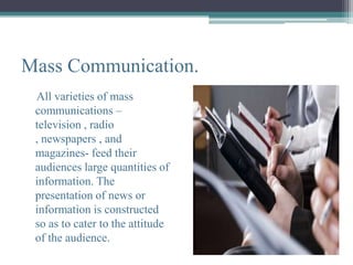 Mass Communication.
 All varieties of mass
 communications –
 television , radio
 , newspapers , and
 magazines- feed their
 audiences large quantities of
 information. The
 presentation of news or
 information is constructed
 so as to cater to the attitude
 of the audience.
 