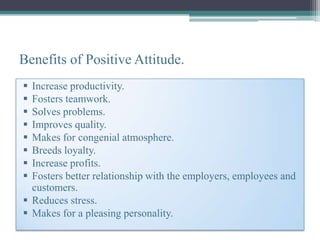 Benefits of Positive Attitude.
 Increase productivity.
 Fosters teamwork.
 Solves problems.
 Improves quality.
 Makes for congenial atmosphere.
 Breeds loyalty.
 Increase profits.
 Fosters better relationship with the employers, employees and
  customers.
 Reduces stress.
 Makes for a pleasing personality.
 