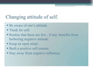 Changing attitude of self.
 Be aware of one’s attitude.
 Think for self.
 Realize that there are few , if any, benefits from
  harboring negative attitude.
 Keep an open mind.
 Built a positive self esteem.
 Stay away from negative influence.
 