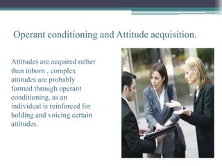 Operant conditioning and Attitude acquisition.

Attitudes are acquired rather
than inborn , complex
attitudes are probably
formed through operant
conditioning, as an
individual is reinforced for
holding and voicing certain
attitudes.
 