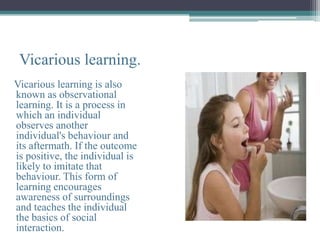 Vicarious learning.
Vicarious learning is also
known as observational
learning. It is a process in
which an individual
observes another
individual's behaviour and
its aftermath. If the outcome
is positive, the individual is
likely to imitate that
behaviour. This form of
learning encourages
awareness of surroundings
and teaches the individual
the basics of social
interaction.
 