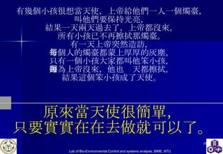 有幾個小孩很想當天使，上帝給他們一人一個燭臺， 叫他們要保持光亮， 結果一天兩天過去了，上帝都沒來， 所有小孩已不再擦拭那燭臺。 有一天上帝突然造訪， 每個人的燭臺都蒙上厚厚的灰塵， 只有一個小孩大家都叫他笨小孩， 因為上帝沒來，他也每天都擦拭， 結果這個笨小孩成了天使。 原來當天使很簡單， 只要實實在在去做就可以了。 