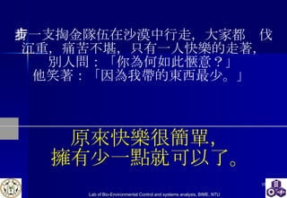 有一支掏金隊伍在沙漠中行走，大家都步伐沉重，痛苦不堪，只有一人快樂的走著， 別人問：「你為何如此愜意？」 他笑著：「因為我帶的東西最少。」  原來快樂很簡單， 擁有少一點就可以了。 