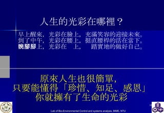 人生的光彩在哪裡？ 早上醒來，光彩在臉上，充滿笑容的迎接未來。 到了中午，光彩在腰上，挺直腰桿的活在當下。 到了晚上，光彩在腳上，腳踏實地的做好自己。 原來人生也很簡單， 只要能懂得「珍惜、知足、感恩」 你就擁有了生命的光彩 