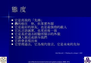 態 度 它是真我的「先鋒」 它的根往內伸，但果實外顯 它是最好的朋友，也是最強勁的敵人 它比言語誠實，也更前後一致 它是基於過去經驗所顯示的外貌 它讓人親近或排斥我們 它終會表現出來 它管理過去，它為現代發言，它是未來的先知 John Maxwell. <<Thinking for a change>> 2005 
