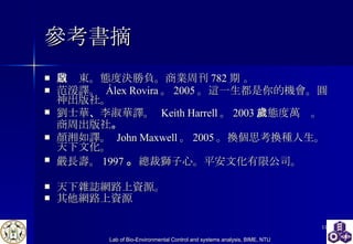參考書摘 周啟東。 態度決勝負。 商業周刊 782 期 。  范湲譯 。   Álex Rovira 。 2005 。這一生都是你的機會。圓神出版社。 劉士華 、 李淑華 譯 。   Keith Harrell 。 2003 。態度萬歲。商周出版社 。   顏湘如譯。  John Maxwell 。 2005 。 換個思考換種人生。天下文化。 嚴長壽。 1997 。 總裁獅子心。平安文化有限公司。 天下雜誌網路上資源。 其他網路上資源 