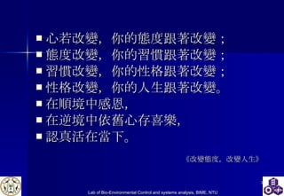 心若改變，你的態度跟著改變； 態度改變，你的習慣跟著改變； 習慣改變，你的性格跟著改變； 性格改變，你的人生跟著改變。 在順境中感恩， 在逆境中依舊心存喜樂， 認真活在當下。  《改變態度，改變人生》 