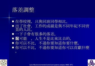 落差調整 在學校裡，只與同班同學相比。  出了社會，工作的成績是與不同年紀不同背景的人比。  一下子會有很多的落差。  你可能說，人生不是比來比去的， 你可以不比，不過你要知道你要什麼。 你可以不比，不過你要知道你 可以貢獻 什麼。 