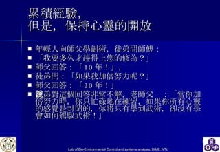 累積經驗， 但是，保持心靈的開放 年輕人向師父學劍術，徒弟問師傅： 「我要多久才趕得上您的修為？」 師父回答：「 10 年！」， 徒弟問：「如果我加倍努力呢？」 師父回答：「 20 年！」 徒弟對這個回答非常不解，老師父說：「當你加倍努力時，你只忙碌地在練習，如果你所有心靈的感覺是封閉的，你將只有學到武術，卻沒有學會如何駕馭武術！」 