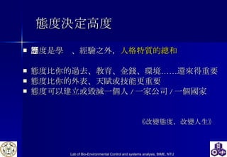 態度決定高度 態度是學歷、經驗之外， 人格特質的總和 態度比你的過去、教育、金錢、環境……還來得重要 態度比你的外表、天賦或技能更重要 態度可以建立或毀滅一個人 / 一家公司 / 一個國家 《改變態度，改變人生》 