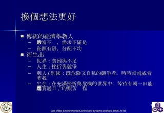 換個想法更好 傳統的經濟學教人 財富不夠，需求不滿足 資源有限，分配不均 衍生出 世界：貧困與不足 人生：挫折與競爭 別人 / 別國：既危險又自私的競爭者，時時刻刻威脅著我 生存：在充滿挫折與危機的世界中，等待有朝一日能踏實過日子的艱苦歷程 