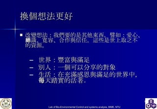 換個想法更好 改變想法：我們要的是其他東西，譬如：愛心、知識、寬容、合作與信任。這些是世上取之不絕的資源。 世界：豐富與滿足 別人：一個可以分享的對象 生活：在充滿感恩與滿足的世界中，每天踏實的活著 。 