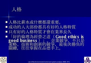 人格 人格比薪水或什麼都還重要。   成功的人大部份都具有好的人格特質    只有好的人格特質才會在業界長久 「好的倫理為經營之道（ Good ethics is good business ）」。企業競爭，不只是策略、技術和創新的競爭，最後決勝負的關鍵，往往掌握在品德手上。   