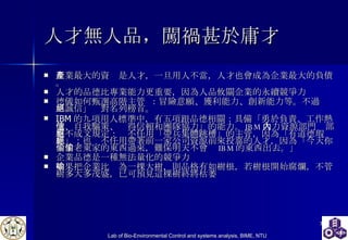 人才無人品 ， 闖禍甚於庸才   企業最大的資產是人才，一旦用人不當，人才也會成為企業最大的負債。 人才的品德比專業能力更重要，因為人品攸關企業的永續競爭力 德儀 如何甄選高階主管   ：冒險意願、獲利能力、創新能力等。不過「誠信」絕對名列榜首。 IBM 的九項用人標準中，有五項跟品德相關：具備「勇於負責、工作熱忱、自我驅策、值得信賴和團隊協力」的能力。 IBM 人力資源部門內部有不成文規定：絕不任用「帶兵集體跳槽」的主管，因為「有道德瑕疵」；也絕不任用帶著前一家公司資源前來投靠的人才，因為「今天你偷了老東家的東西過來，難保明天不會偷 IBM 的東西出去。」 企業品德是一種無法量化的競爭力 如果把企業比喻為一棵大樹，則品格有如樹根，若樹根開始腐爛，不管樹多大多茂盛，已可預見這棵樹終將枯萎 