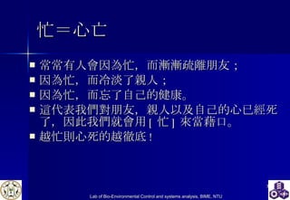 忙＝心亡 常常有人會因為忙，而漸漸疏離朋友； 因為忙，而冷淡了親人； 因為忙，而忘了自己的健康。 這代表我們對朋友，親人以及自己的心已經死了，因此我們就會用 [ 忙 ] 來當藉口。 越忙則心死的越徹底 !  
