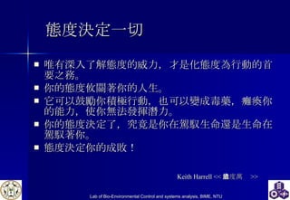 態度決定一切 唯有深入了解態度的威力，才是化態度為行動的首要之務。 你的態度攸關著你的人生。 它可以鼓勵你積極行動，也可以變成毒藥，癱瘓你的能力，使你無法發揮潛力。 你的態度決定了，究竟是你在駕馭生命還是生命在駕馭著你。 態度決定你的成敗！  Keith Harrell << 態度萬歲 >> 