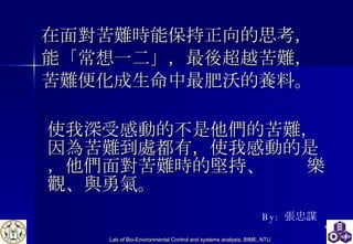 在面對苦難時能保持正向的思考， 能「常想一二」，最後超越苦難， 苦難便化成生命中最肥沃的養料。 使我深受感動的不是他們的苦難，  因為苦難到處都有，使我感動的是，他們面對苦難時的堅持、  樂觀、與勇氣。 By:  張忠謀 