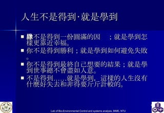 人生不是得到‧就是學到   你不是得到一份圓滿的因緣；就是學到怎樣更靠近幸福。 你不是得到勝利；就是學到如何避免失敗。 你不是得到最終自己想要的結果；就是學到世事總不會盡如人意。 不是得到……就是學到，這樣的人生沒有什麼好失去和非得要斤斤計較的。  