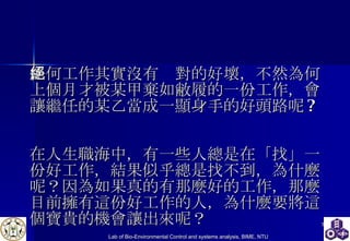 任何工作其實沒有絕對的好壞，不然為何上個月才被某甲棄如敝履的一份工作，會讓繼任的某乙當成一顯身手的好頭路呢 ?  在人生職海中，有一些人總是在「找」一份好工作，結果似乎總是找不到，為什麼呢？因為如果真的有那麼好的工作，那麼目前擁有這份好工作的人，為什麼要將這個寶貴的機會讓出來呢？ 