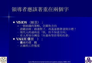 領導者應該著重在兩個字 VISION （願景） ： 一個組織的策略、企圖和方向 證嚴法師 ： 路選對了，再遙遠都會達到目標！ 現代人的通病是「快，但不知道方向」 有人 形容台灣是「向量和等於零的社會」 VALUE （價值） ： 正確的價值觀 正確的工作態度 