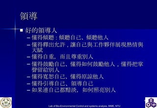 領導 好的領導人 懂得傾聽 ： 傾聽自己 、 傾聽他人 懂得釋出允許 ， 讓自己與工作夥伴展現熱情與天賦 懂得自重，而且尊重別人 懂得鼓勵自己 、 懂得如何鼓勵他人 ， 懂得把掌聲留給別人 懂得寬恕自己 、 懂得原諒他人 懂得引導自己、領導自己 如果連自己都黯淡，如何照亮別人 