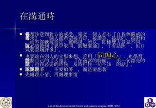 在溝通時 必須注意到對方的感受，畢竟每個人都有『自我尊嚴感的需求』，每個人都希望被肯定、被讚美、被認同、被附和，而不喜歡被否定、被輕視，所以，即使雙方意見不同，但必須做到『異中求同、圓融溝通』，『有話照說，但口氣要委婉許多』。  也要站在別人的立場來想，善用「 同理心 」，也學習控制自己的『舌頭』，『在適當的時候，說出一句漂亮的話；也在必要的時候，及時打住一句不該說的話』。  不要急著說、不要搶著說，而是要想著說 先處理心情、再處理事情   