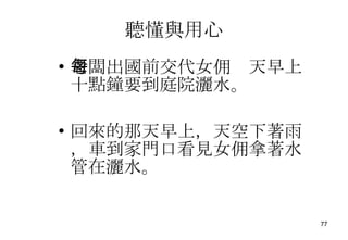 聽懂與用心 老闆出國前交代女佣每天早上十點鐘要到庭院灑水。 回來的那天早上，天空下著雨，車到家門口看見女佣拿著水管在灑水。 