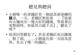 聽見與聽到 小鎮唯一的老鐵匠有一個認真卻迷糊的徒弟，一天，老鐵匠對徒弟說：『我要由火爐夾出一塊火紅的鐵塊，等我拿出來點頭時，你就用力敲下去』。聽見了嗎？ 徒弟回答聽見了 。 於是老鐵匠夾出鐵塊，點了頭，……小鎮就在那一天因為意外，失去了唯一的鐵匠。 