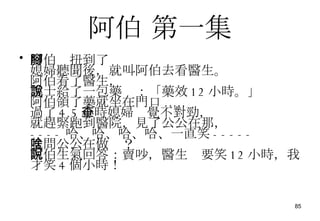 阿伯  第一集 阿伯腳扭到了 媳婦聽聞後，就叫阿伯去看醫生。 阿伯看了醫生， 護士給了一包藥說：「藥效 12 小時。」 阿伯領了藥就坐在門口 ..... 過了 4.5 小時媳婦查覺不對勁， 就趕緊跑到醫院，見了公公在那， ---- 哈、哈、哈、哈、一直笑 ----- 就問公公在做啥？ 阿伯生氣回答：賣吵，醫生說要笑 12 小時，我才笑 4 個小時！ 