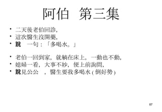 阿伯   第三集 二天後老伯回診， 這次醫生沒開藥， 只說一句：「多喝水。」 老伯一回到家，就躺在床上，一動也不動， 媳婦一看，大事不妙，便上前詢問， 只見公公說，醫生要我多喝水 ( 倒好勢 ) 