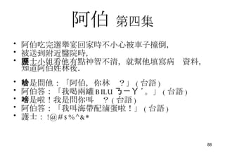 阿伯   第四集 阿伯吃完選舉宴回家時不小心被車子撞倒， 被送到附近醫院時， 護士小姐看他有點神智不清，就幫他填寫病歷資料，知道阿伯姓林後． 於是問他：「阿伯，你林啥？」 ( 台語 ) 阿伯答：「我喝兩罐 BILU ㄋㄧㄚ ˊ 。」 ( 台語 ) 不是啦！我是問你叫啥？ ( 台語 ) 阿伯答：「我叫海帶配滷蛋啦！」 ( 台語 ) 護士： !@#$%^&* 