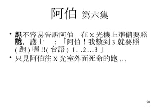 阿伯   第六集 好不容易告訴阿伯趴在 X 光機上準備要照時，護士說：「阿伯！我數到 3 就要照 ( 跑 ) 喔 !!( 台語 )   1...2...3 」 只見阿伯往 X 光室外面死命的跑 ... 