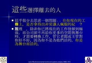 這些 選擇離去的人 似乎很少去思索一個問題 -- 在你現在的工作上，是否拿得出非常讓人佩服的紀錄？ 照理說，除非你已將現在的工作發揮到極致，而公司卻不再給你更多的空間與舞台時，才需要轉換工作，管它老闆或主管對你好不好，因為你不是為他們活的， 你是為舞台而活的 。 