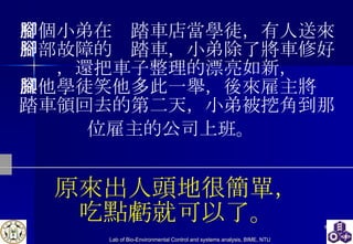 有個小弟在腳踏車店當學徒，有人送來一部故障的腳踏車，小弟除了將車修好，還把車子整理的漂亮如新， 其他學徒笑他多此一舉，後來雇主將腳踏車領回去的第二天，小弟被挖角到那位雇主的公司上班。   原來出人頭地很簡單， 吃點虧就可以了。 