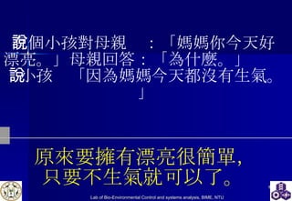 原來要擁有漂亮很簡單， 只要不生氣就可以了。   有個小孩對母親說：「媽媽你今天好  漂亮。」母親回答：「為什麼。」  小孩說「因為媽媽今天都沒有生氣。」 