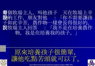 有個牧場主人，叫他孩子每天在牧場上辛勤的工作，朋友對他說：「你不需要讓孩子如此辛苦，農作物一樣會長得很好的。」牧場主人回答說：「我不是在培養農作物，我是在培養我的孩子。」 原來培養孩子很簡單， 讓他吃點苦頭就可以了。 