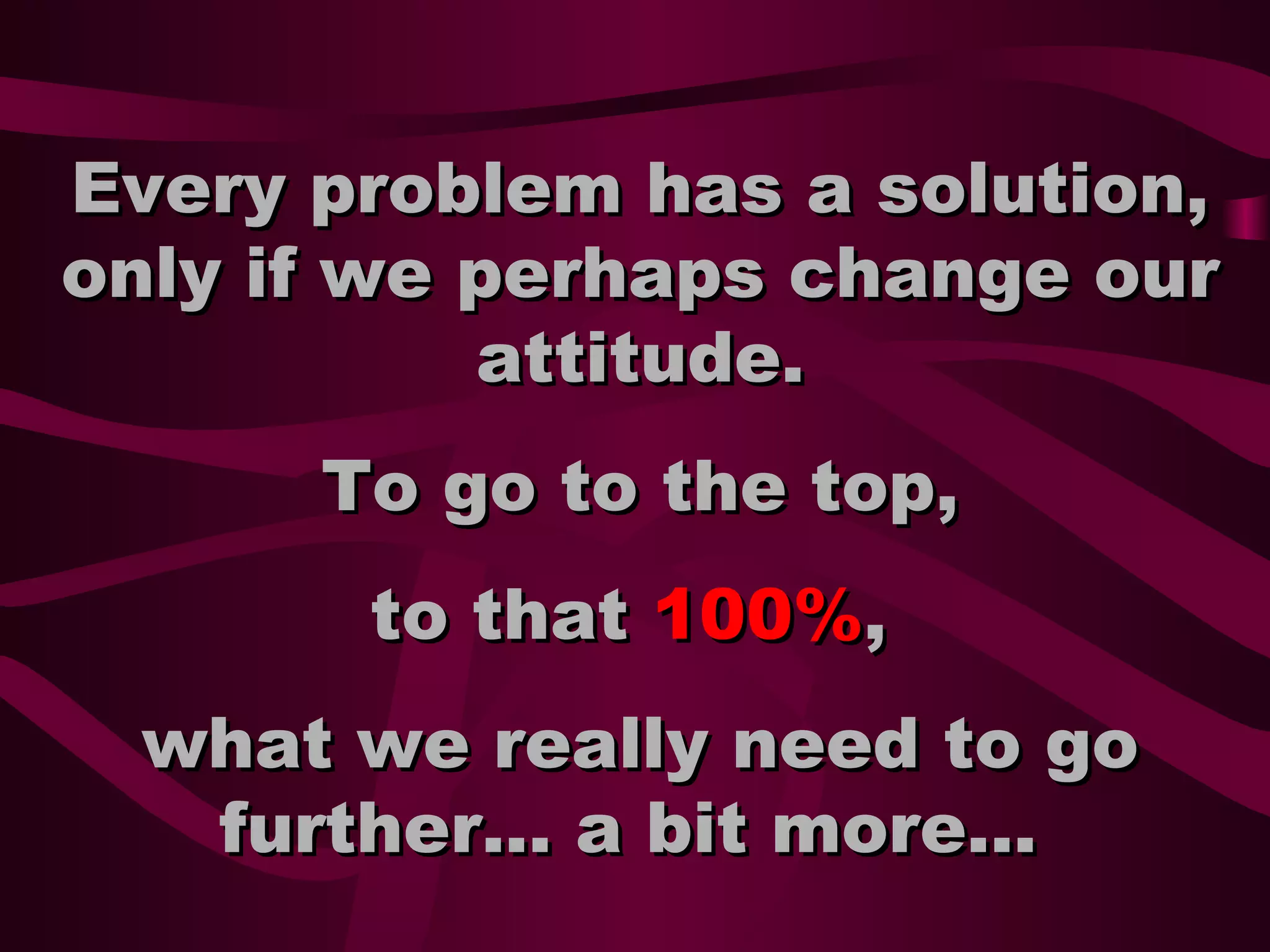Every problem has a solution,
only if we perhaps change our
attitude.
To go to the top,
to that 100%,
what we really need to go
further... a bit more...