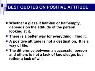 BEST QUOTES ON POSITIVE ATTITUDE Whether a glass if half-full or half-empty, depends on the attitude of the person looking at it. There is a better way for everything.  Find it. A positive attitude is not a destination.  It is a way of life. The difference between a successful person and others is not a lack of knowledge, but rather a lack of will. 